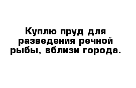 Куплю пруд для разведения речной рыбы, вблизи города.